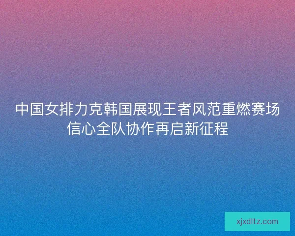 中国女排力克韩国展现王者风范重燃赛场信心全队协作再启新征程