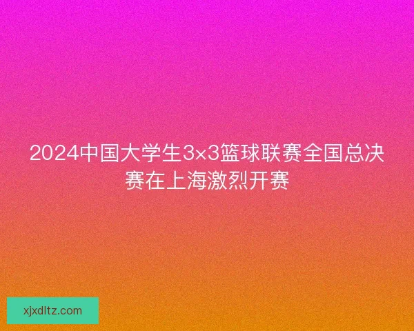 2024中国大学生3×3篮球联赛全国总决赛在上海激烈开赛 2024中国大学生3×3篮球联赛全国总决赛在上海激烈开赛