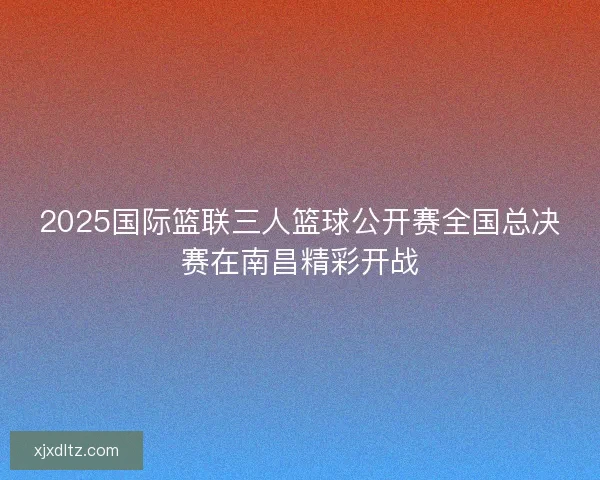 2025国际篮联三人篮球公开赛全国总决赛在南昌精彩开战