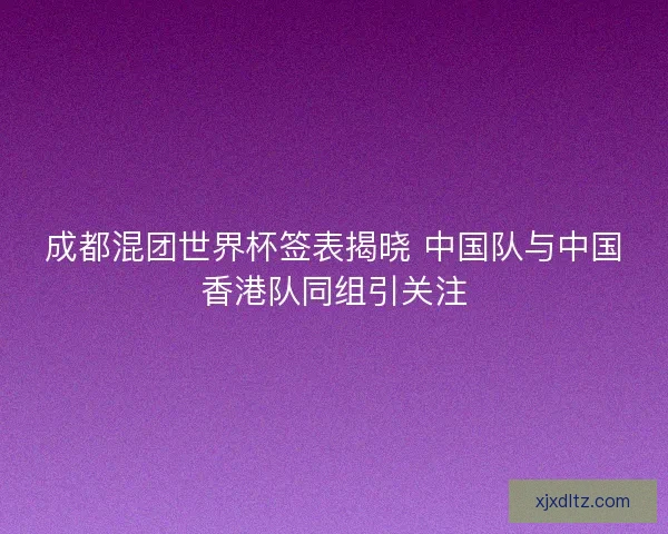 成都混团世界杯签表揭晓 中国队与中国香港队同组引关注