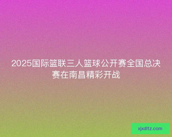 2025国际篮联三人篮球公开赛全国总决赛在南昌精彩开战