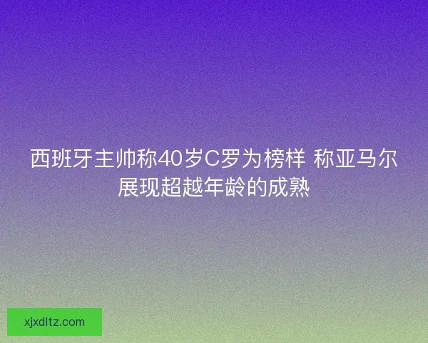 西班牙主帅称40岁C罗为榜样 称亚马尔展现超越年龄的成熟 西班牙主帅称40岁C罗为榜样 称亚马尔展现超越年龄的成熟