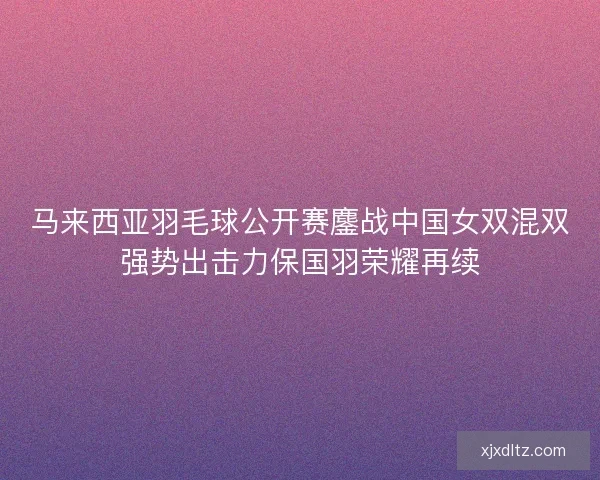 马来西亚羽毛球公开赛鏖战中国女双混双强势出击力保国羽荣耀再续 马来西亚羽毛球公开赛鏖战中国女双混双强势出击力保国羽荣耀再续