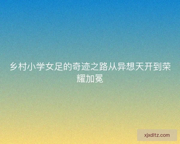 乡村小学女足的奇迹之路从异想天开到荣耀加冕 乡村小学女足的奇迹之路从异想天开到荣耀加冕
