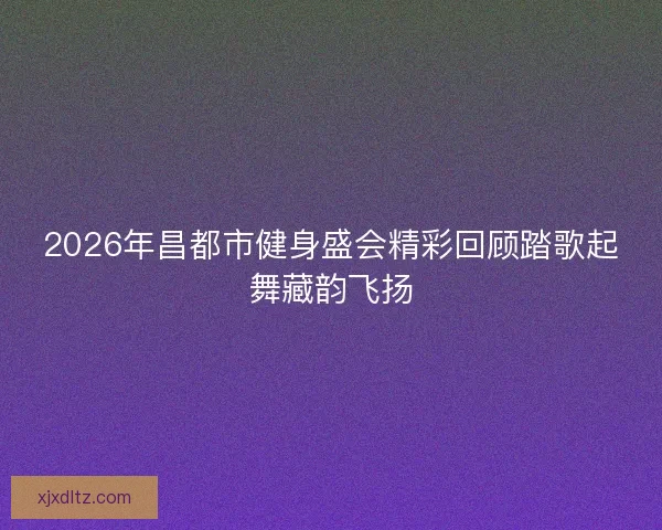 2026年昌都市健身盛会精彩回顾踏歌起舞藏韵飞扬 2026年昌都市健身盛会精彩回顾踏歌起舞藏韵飞扬