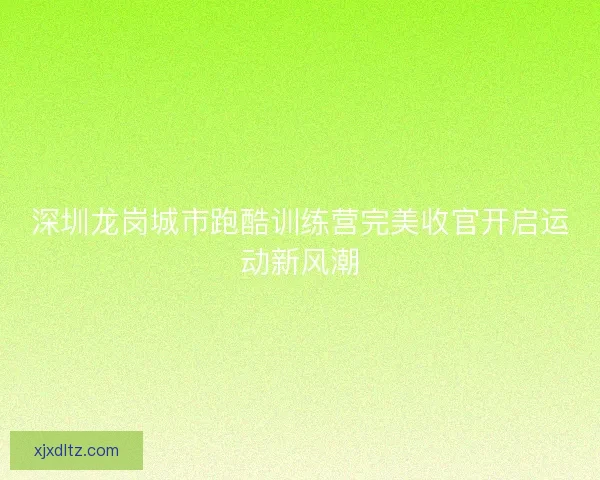 深圳龙岗城市跑酷训练营完美收官开启运动新风潮