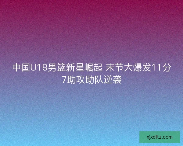 中国U19男篮新星崛起 末节大爆发11分7助攻助队逆袭 中国U19男篮新星崛起 末节大爆发11分7助攻助队逆袭