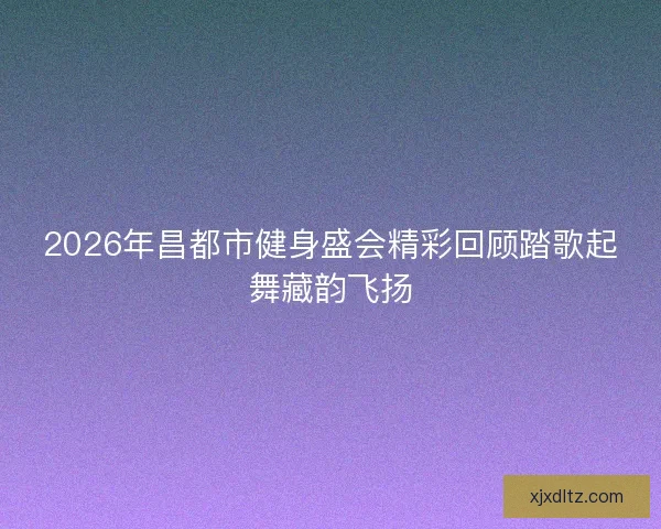 2026年昌都市健身盛会精彩回顾踏歌起舞藏韵飞扬 2026年昌都市健身盛会精彩回顾踏歌起舞藏韵飞扬