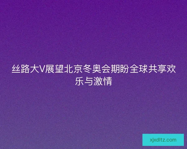 丝路大V展望北京冬奥会期盼全球共享欢乐与激情 丝路大V展望北京冬奥会期盼全球共享欢乐与激情