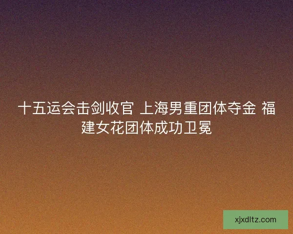 十五运会击剑收官 上海男重团体夺金 福建女花团体成功卫冕